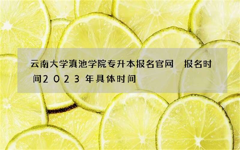 云南大学滇池学院专升本报名官网 报名时间2023年具体时间